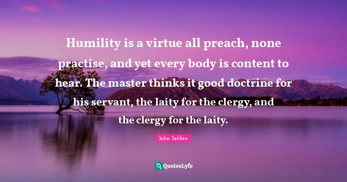Humility is a virtue all preach, none practise, and yet every body is content to hear. The master thinks it good doctrine for his servant, the laity for the clergy, and the clergy for the laity.