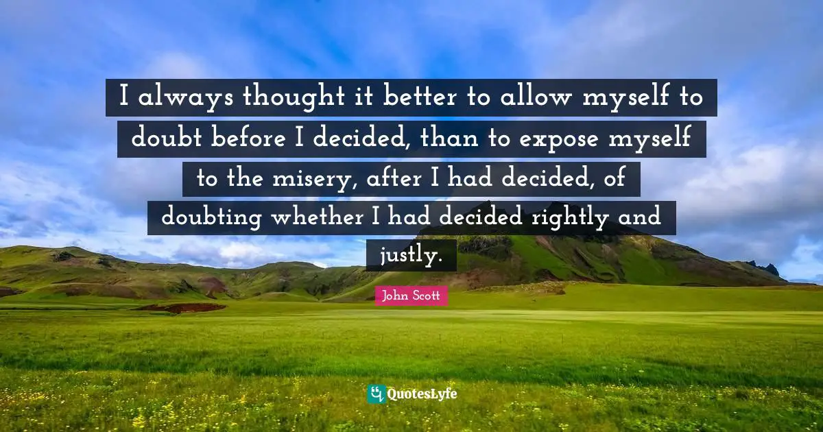 I always thought it better to allow myself to doubt before I decided, than to expose myself to the misery, after I had decided, of doubting whether I had decided rightly and justly.