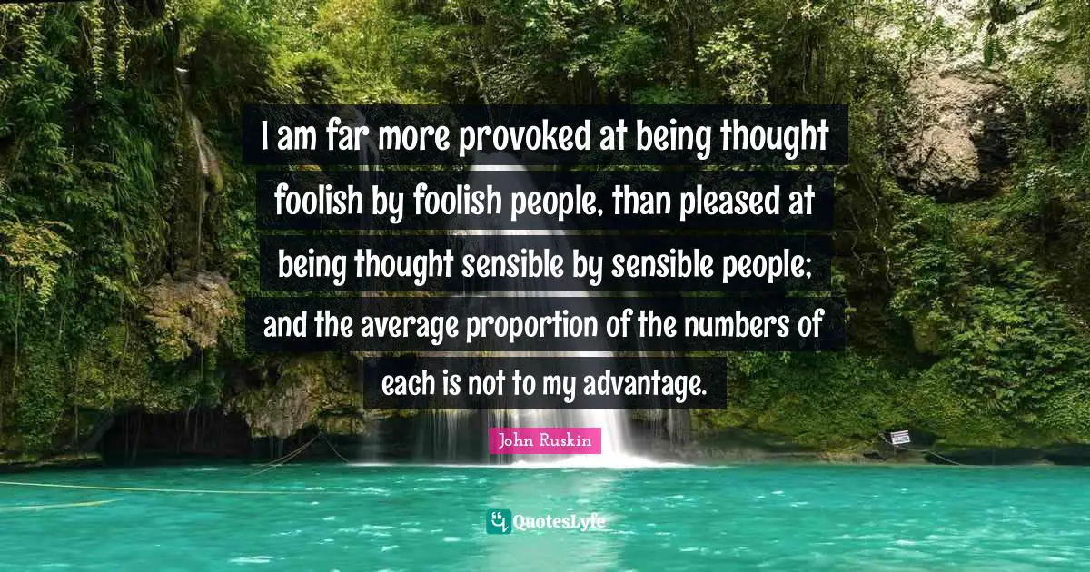 I am far more provoked at being thought foolish by foolish people, than pleased at being thought sensible by sensible people; and the average proportion of the numbers of each is not to my advantage.