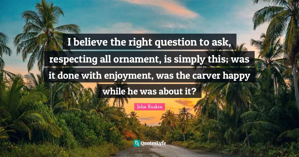 I believe the right question to ask, respecting all ornament, is simply this; was it done with enjoyment, was the carver happy while he was about it?