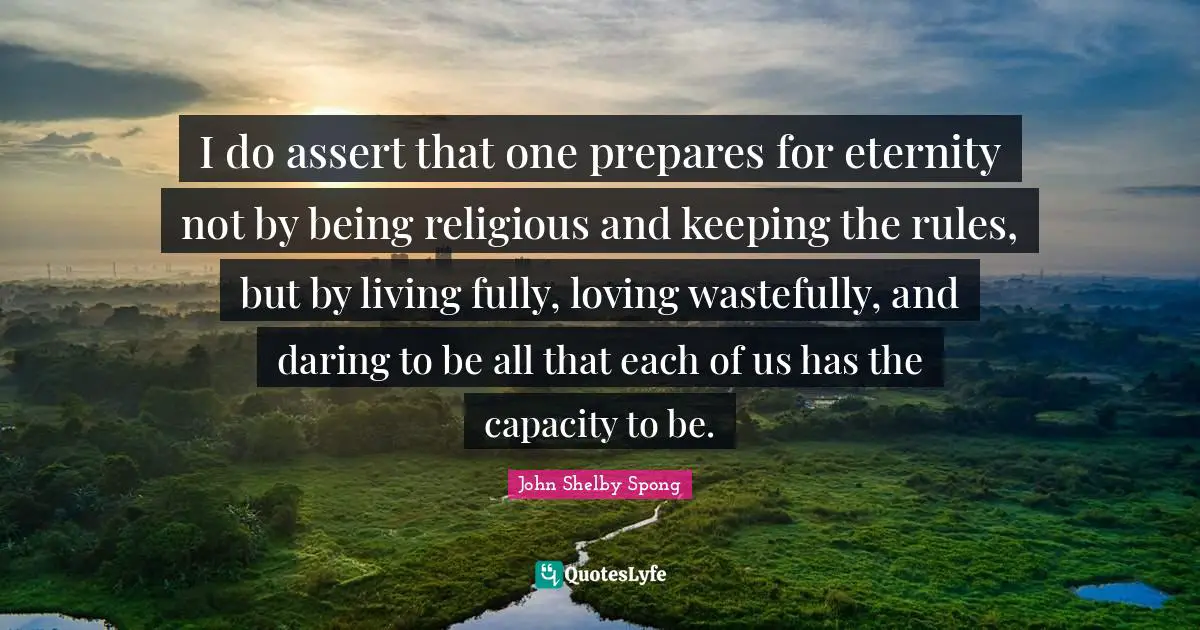 John Shelby Spong Quotes: I do assert that one prepares for eternity not by being religious and keeping the rules, but by living fully, loving wastefully, and daring to be all that each of us has the capacity to be.
