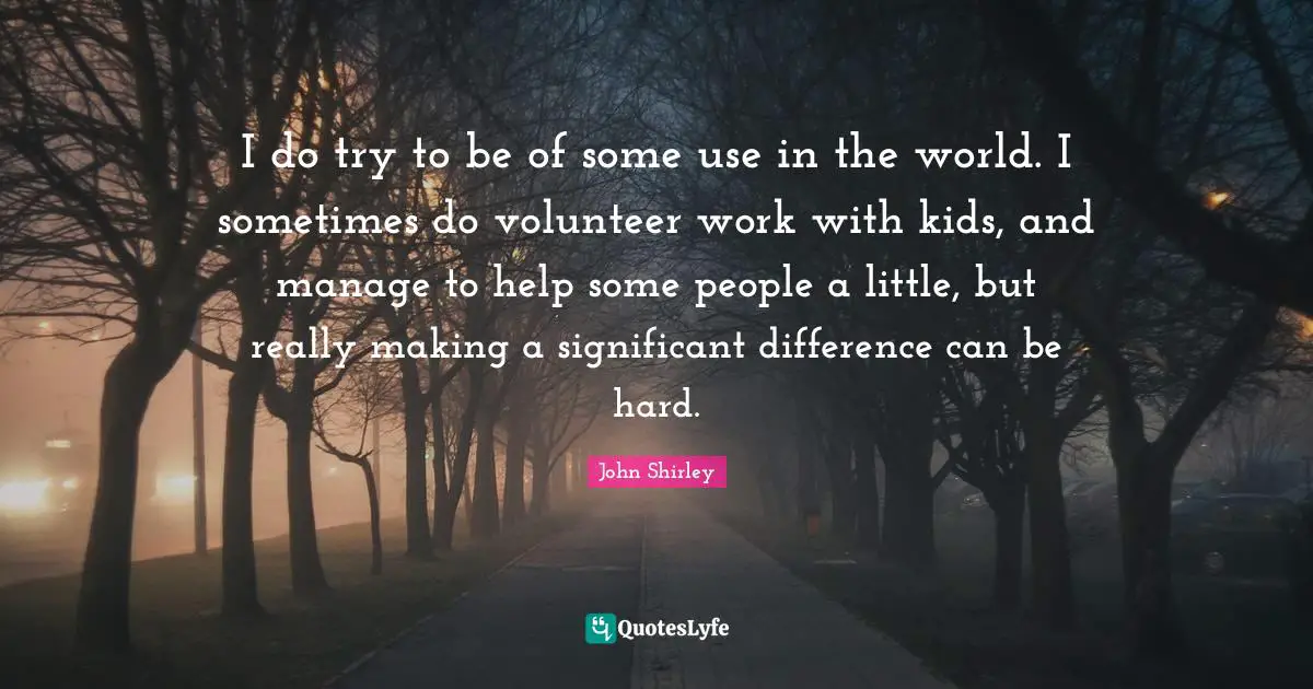 I do try to be of some use in the world. I sometimes do volunteer work with kids, and manage to help some people a little, but really making a significant difference can be hard.