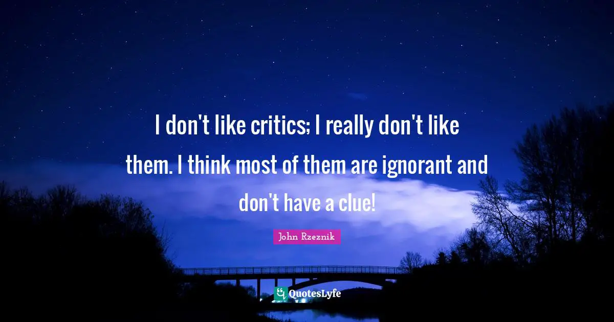 I don't like critics; I really don't like them. I think most of them are ignorant and don't have a clue!