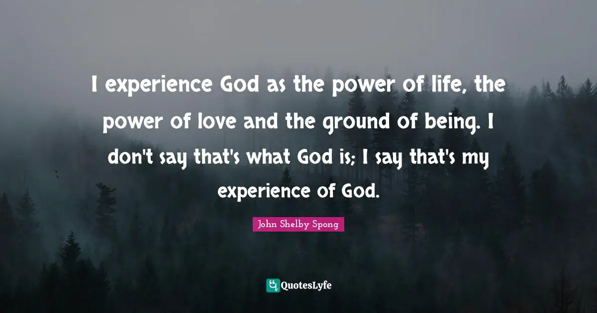 I experience God as the power of life, the power of love and the ground of being. I don't say that's what God is; I say that's my experience of God.