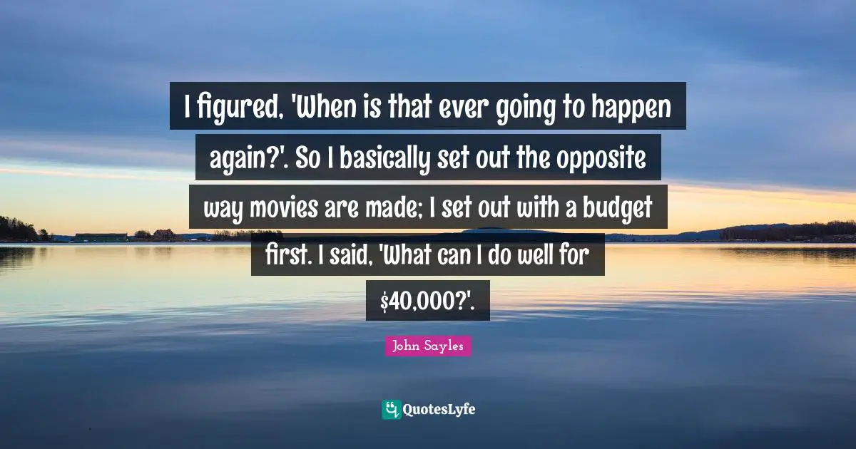 I figured, 'When is that ever going to happen again?'. So I basically set out the opposite way movies are made; I set out with a budget first. I said, 'What can I do well for $40,000?'.
