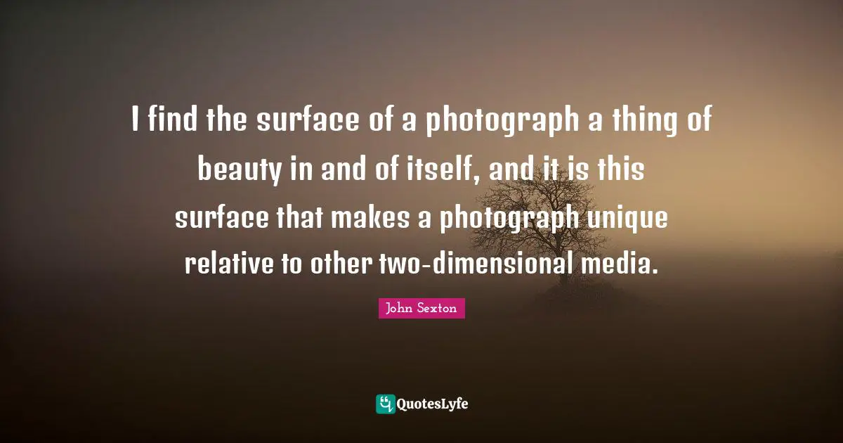 I find the surface of a photograph a thing of beauty in and of itself, and it is this surface that makes a photograph unique relative to other two-dimensional media.