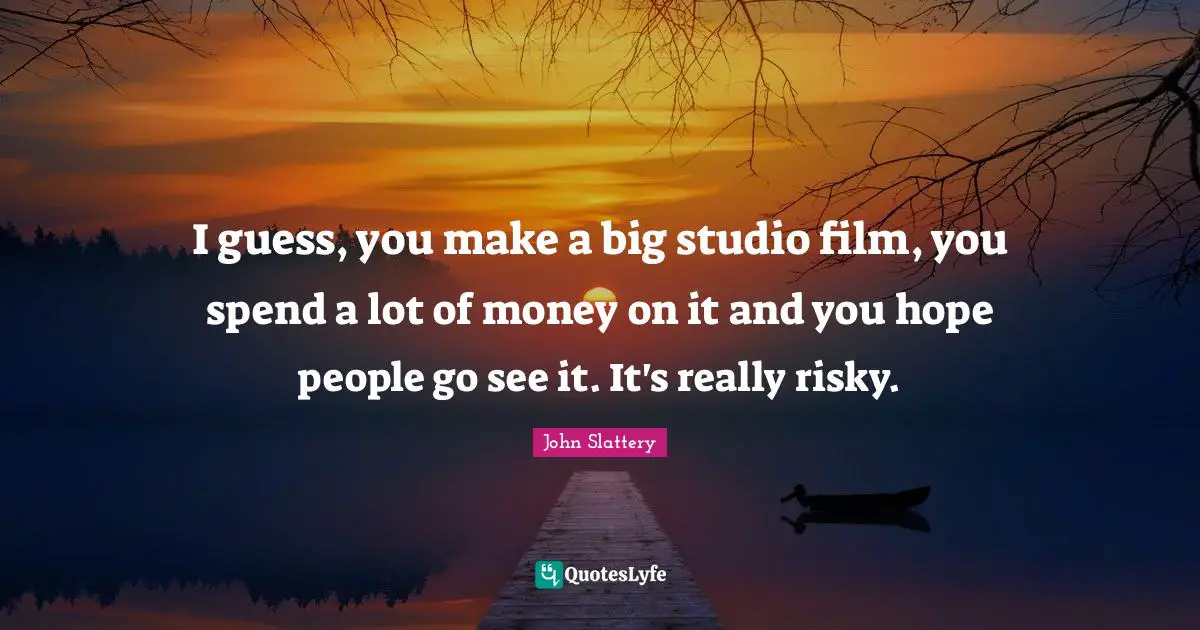 I guess, you make a big studio film, you spend a lot of money on it and you hope people go see it. It's really risky.