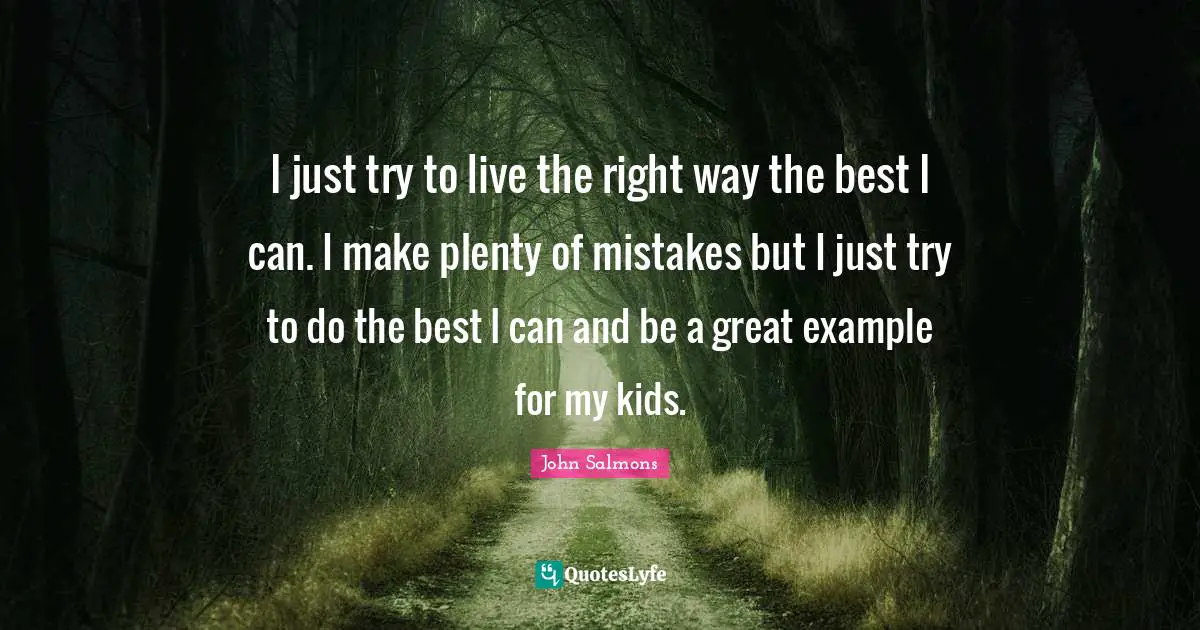 I just try to live the right way the best I can. I make plenty of mistakes but I just try to do the best I can and be a great example for my kids.