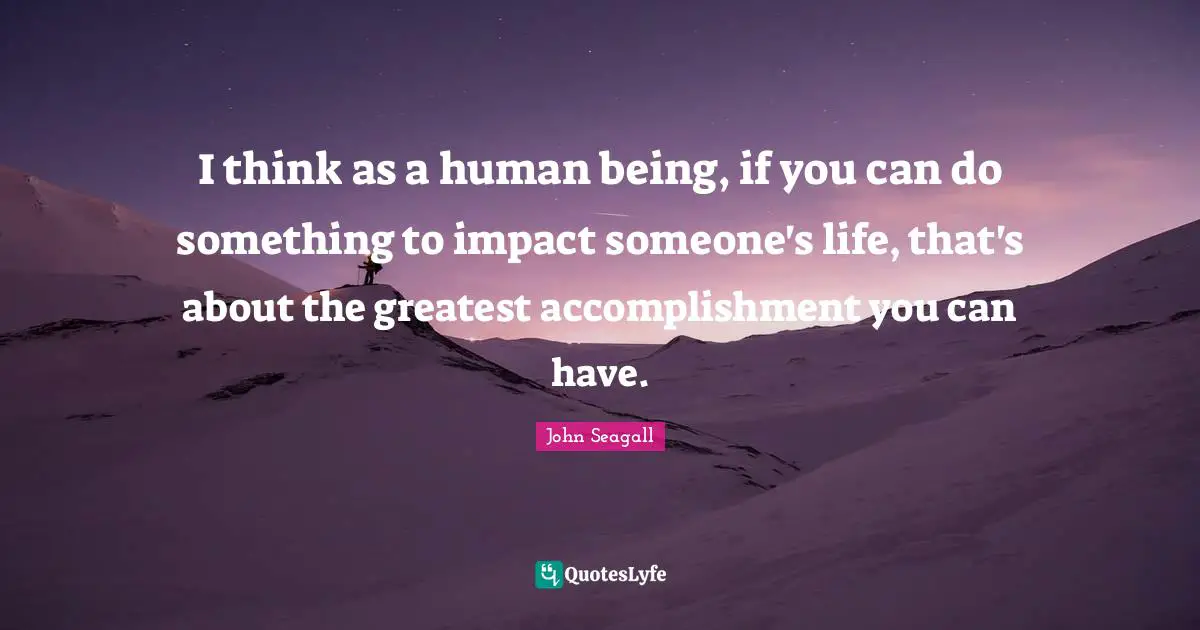 I think as a human being, if you can do something to impact someone's life, that's about the greatest accomplishment you can have.