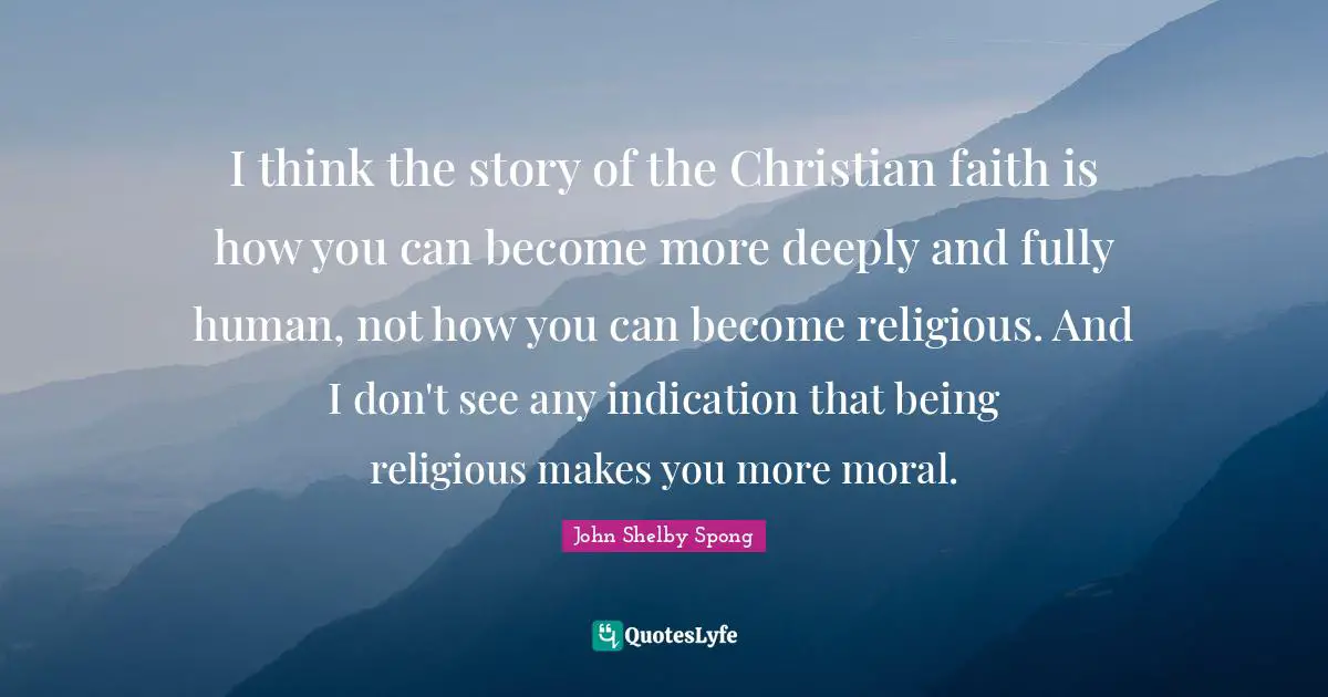 I think the story of the Christian faith is how you can become more deeply and fully human, not how you can become religious. And I don't see any indication that being religious makes you more moral.