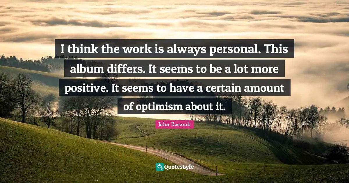 I think the work is always personal. This album differs. It seems to be a lot more positive. It seems to have a certain amount of optimism about it.