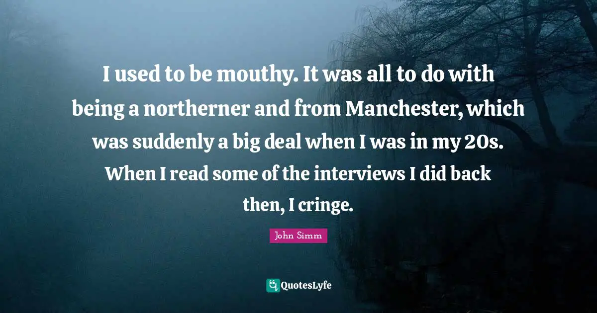 I used to be mouthy. It was all to do with being a northerner and from Manchester, which was suddenly a big deal when I was in my 20s. When I read some of the interviews I did back then, I cringe.