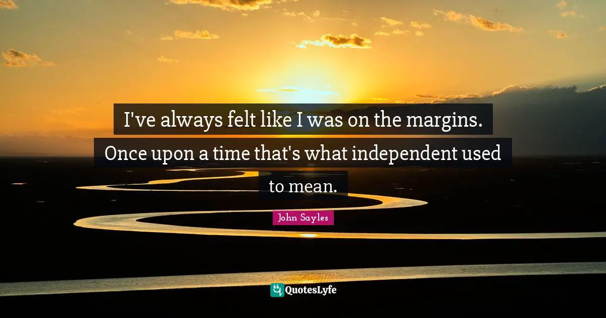 I've always felt like I was on the margins. Once upon a time that's what independent used to mean.
