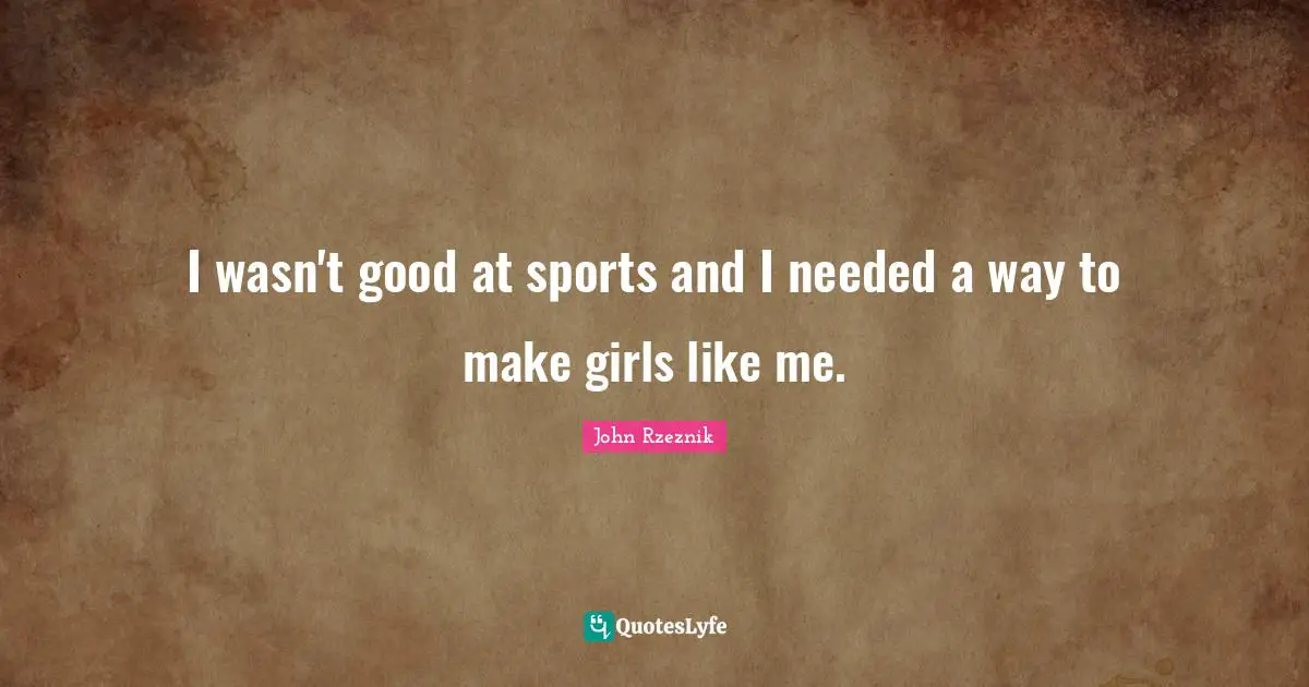 I wasn't good at sports and I needed a way to make girls like me.