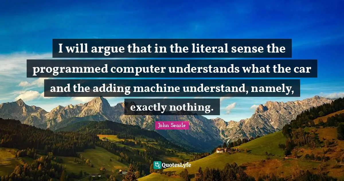 I will argue that in the literal sense the programmed computer understands what the car and the adding machine understand, namely, exactly nothing.