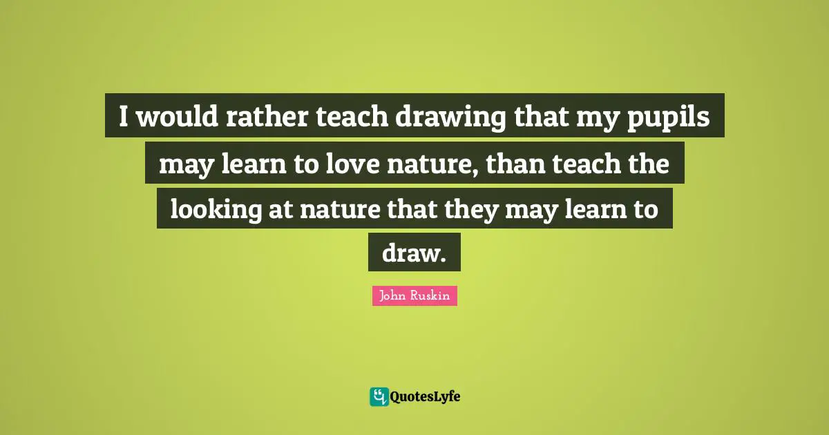 I would rather teach drawing that my pupils may learn to love nature, than teach the looking at nature that they may learn to draw.