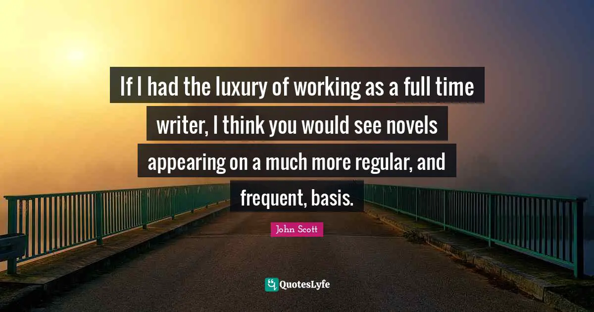 If I had the luxury of working as a full time writer, I think you would see novels appearing on a much more regular, and frequent, basis.