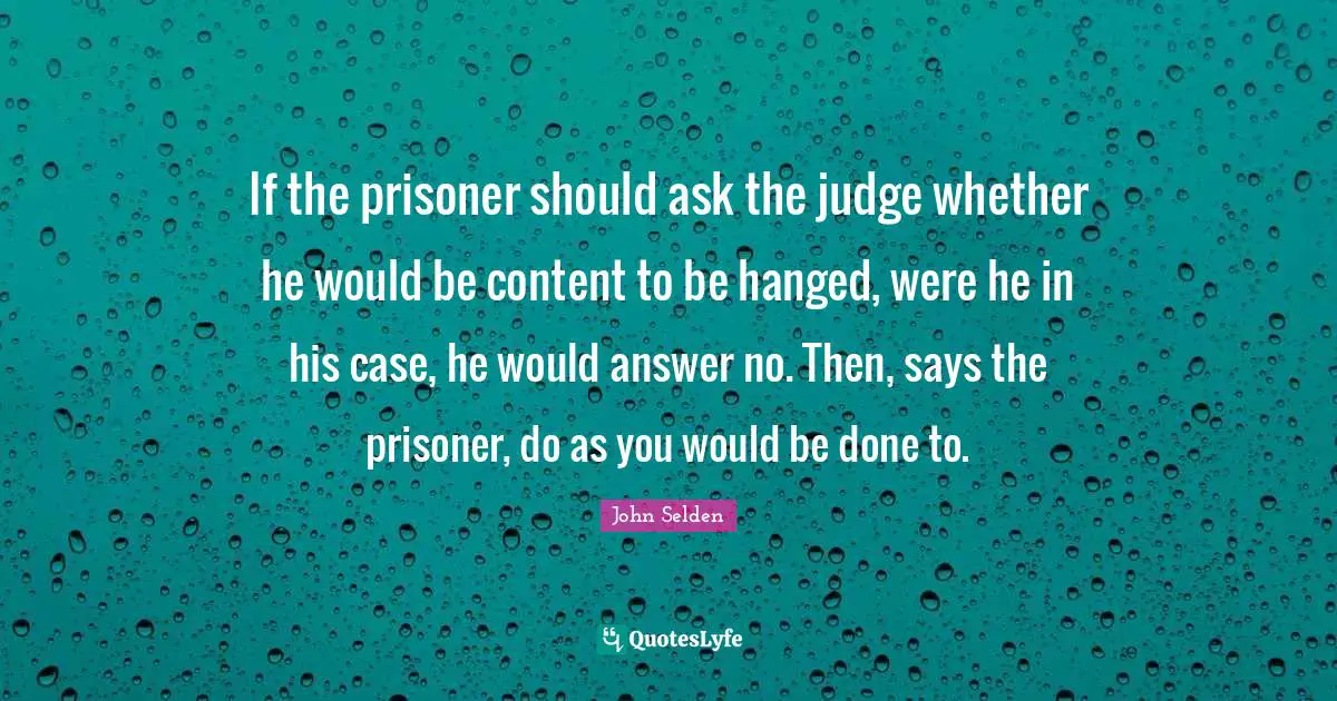 If the prisoner should ask the judge whether he would be content to be hanged, were he in his case, he would answer no. Then, says the prisoner, do as you would be done to.