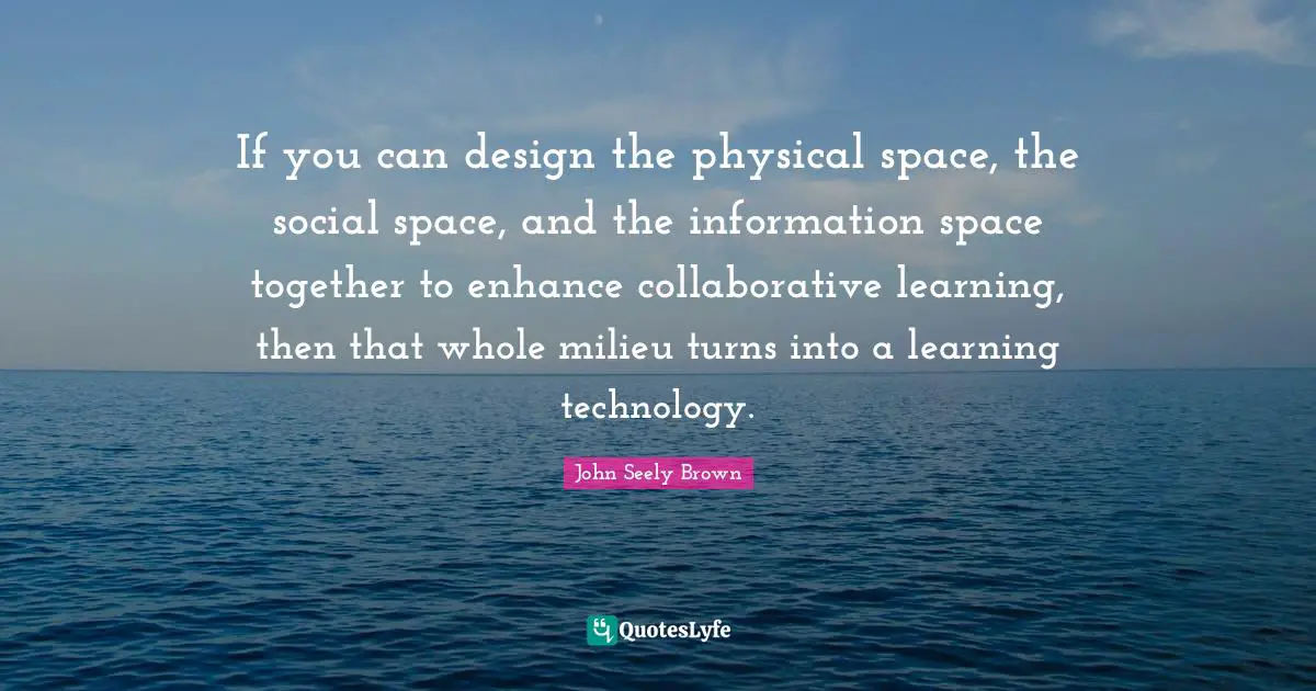 If you can design the physical space, the social space, and the information space together to enhance collaborative learning, then that whole milieu turns into a learning technology.