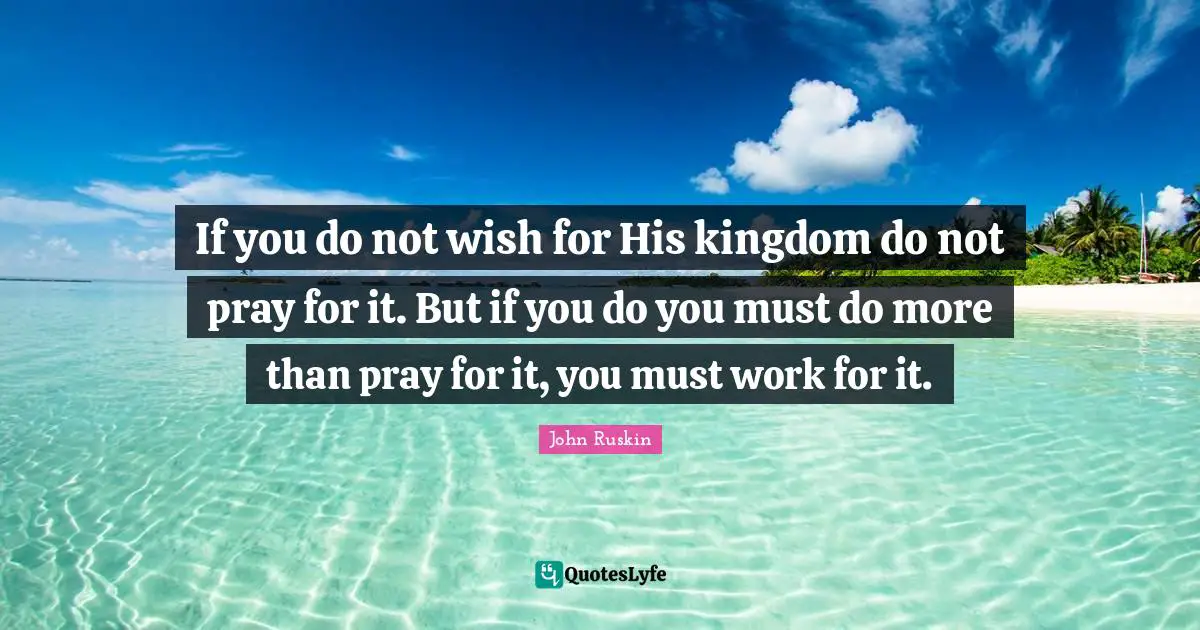 If you do not wish for His kingdom do not pray for it. But if you do you must do more than pray for it, you must work for it.
