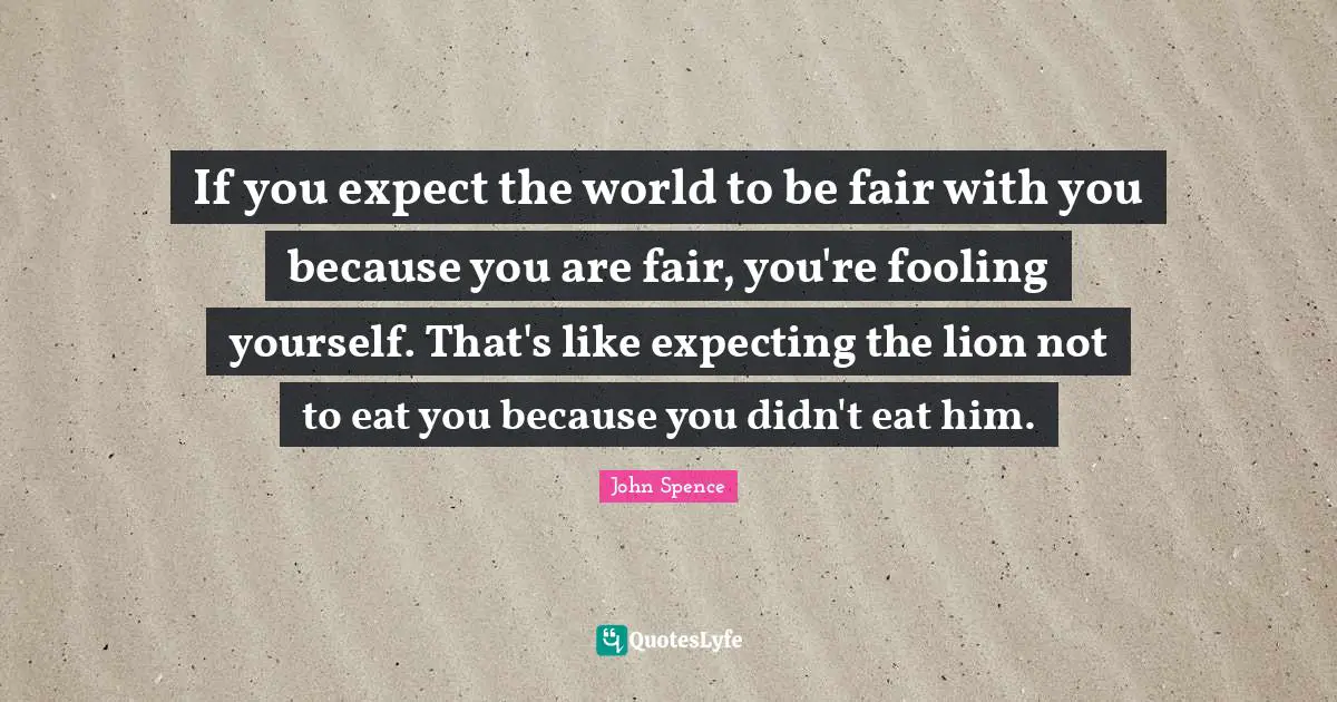 Life Changing Quotes: "If you expect the world to be fair with you because you are fair, you're fooling yourself. That's like expecting the lion not to eat you because you didn't eat him."