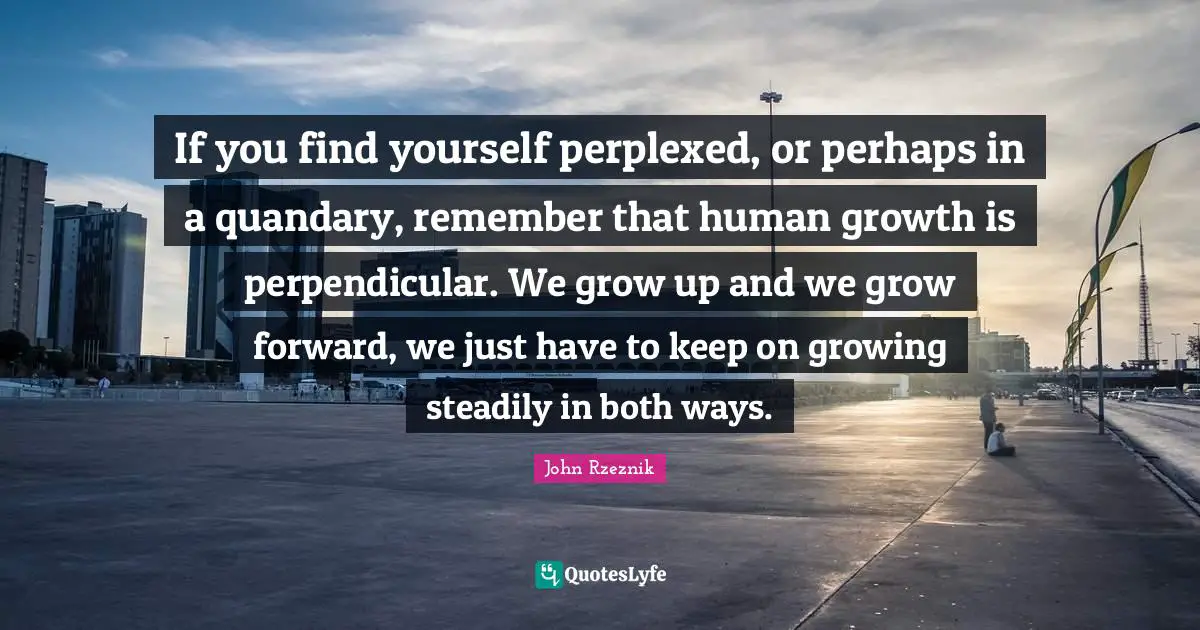 If you find yourself perplexed, or perhaps in a quandary, remember that human growth is perpendicular. We grow up and we grow forward, we just have to keep on growing steadily in both ways.