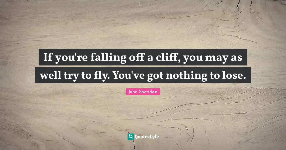 If you're falling off a cliff, you may as well try to fly. You've got nothing to lose.