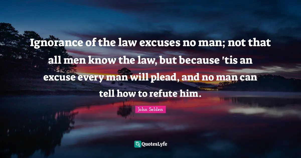 Ignorance of the law excuses no man; not that all men know the law, but because 'tis an excuse every man will plead, and no man can tell how to refute him.