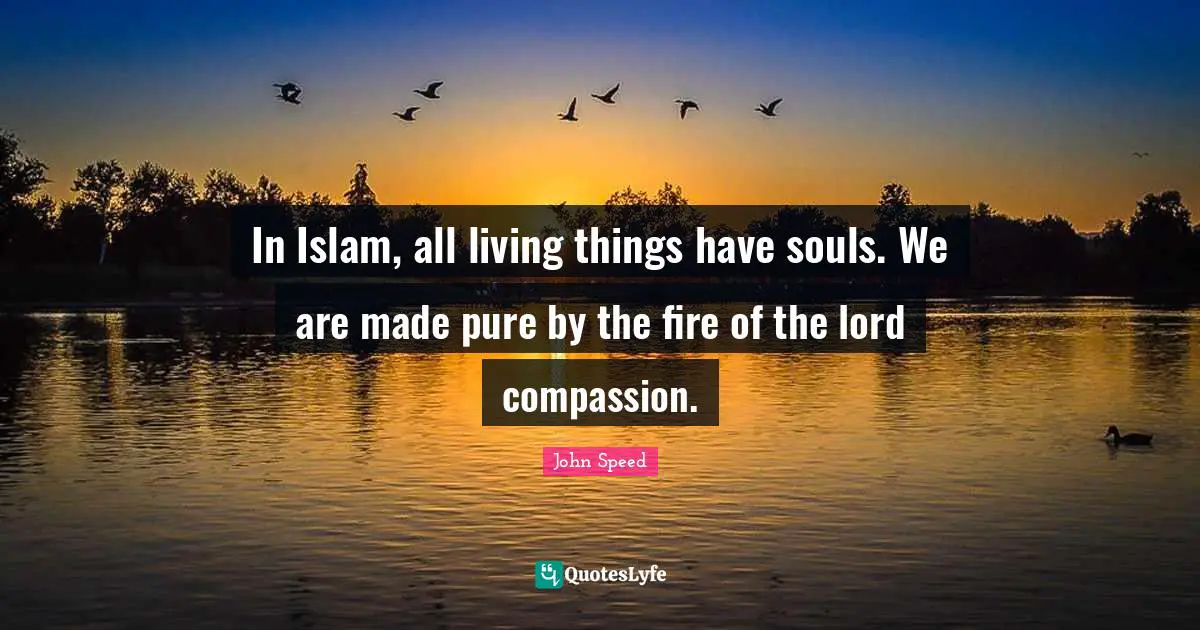 In Islam, all living things have souls. We are made pure by the fire of the lord compassion.