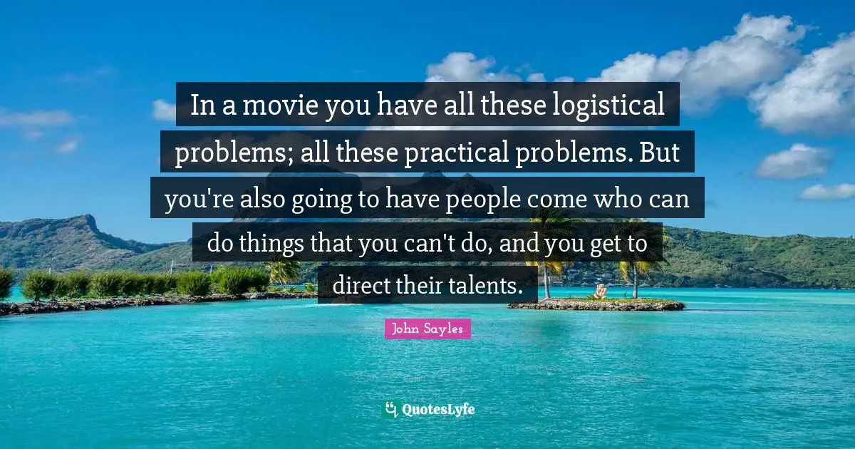 In a movie you have all these logistical problems; all these practical problems. But you're also going to have people come who can do things that you can't do, and you get to direct their talents.