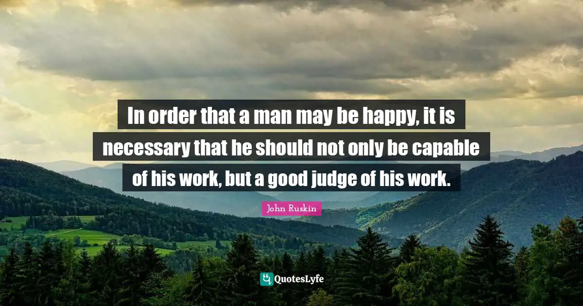 In order that a man may be happy, it is necessary that he should not only be capable of his work, but a good judge of his work.