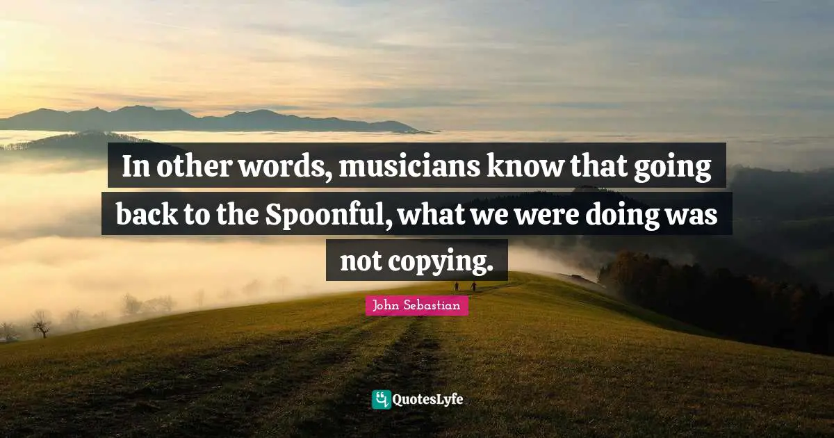 In other words, musicians know that going back to the Spoonful, what we were doing was not copying.