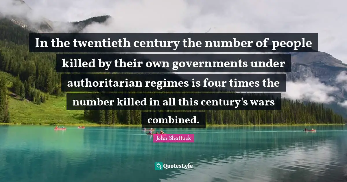 In the twentieth century the number of people killed by their own governments under authoritarian regimes is four times the number killed in all this century's wars combined.