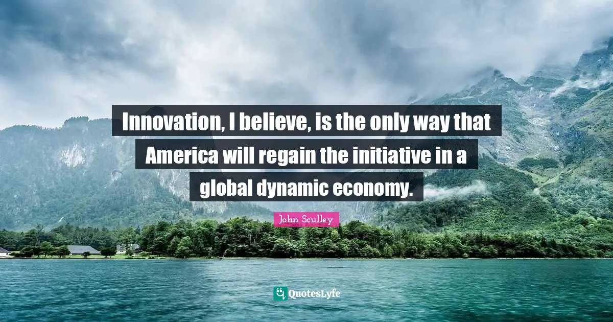 Innovation, I believe, is the only way that America will regain the initiative in a global dynamic economy.