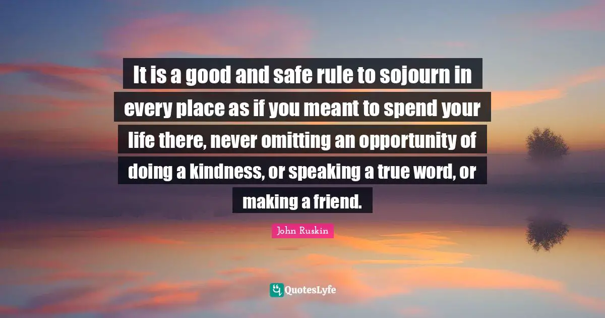 It is a good and safe rule to sojourn in every place as if you meant to spend your life there, never omitting an opportunity of doing a kindness, or speaking a true word, or making a friend.