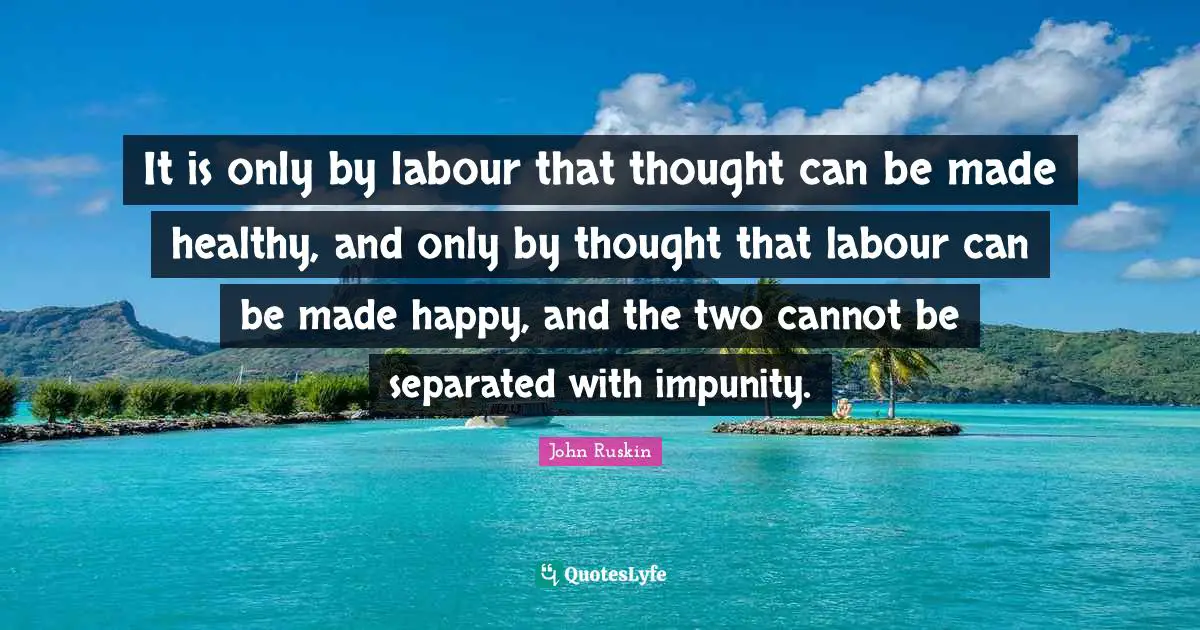 It is only by labour that thought can be made healthy, and only by thought that labour can be made happy, and the two cannot be separated with impunity.