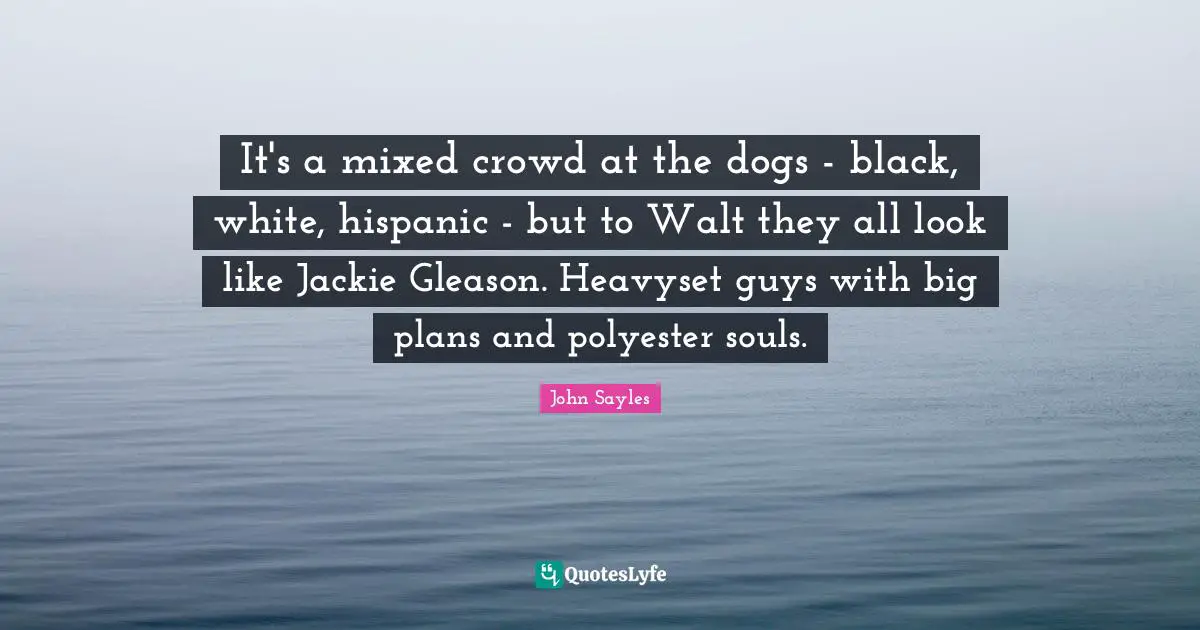 Jackie Quotes: "It's a mixed crowd at the dogs - black, white, hispanic - but to Walt they all look like Jackie Gleason. Heavyset guys with big plans and polyester souls."