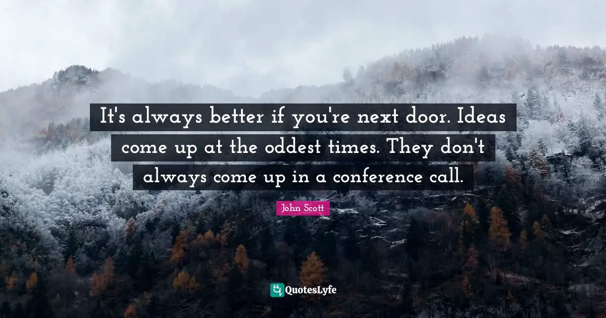 It's always better if you're next door. Ideas come up at the oddest times. They don't always come up in a conference call.