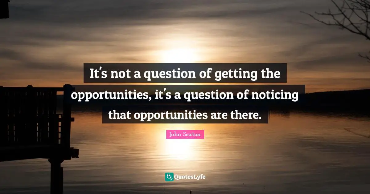 It's not a question of getting the opportunities, it's a question of noticing that opportunities are there.