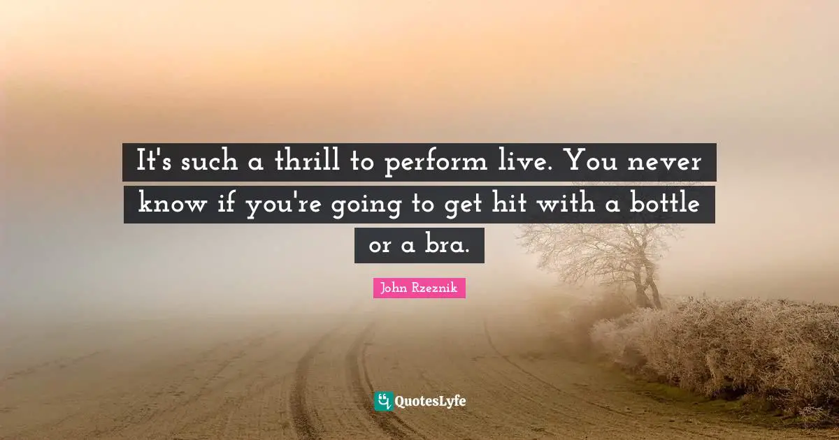 It's such a thrill to perform live. You never know if you're going to get hit with a bottle or a bra.