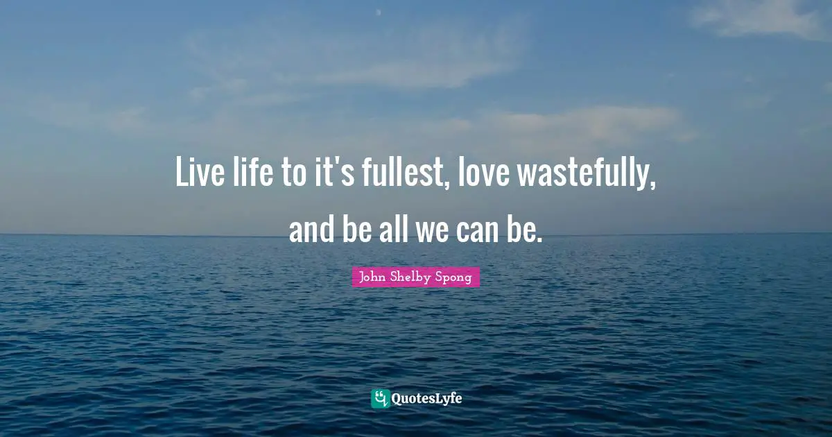 Live life to it's fullest, love wastefully, and be all we can be.
