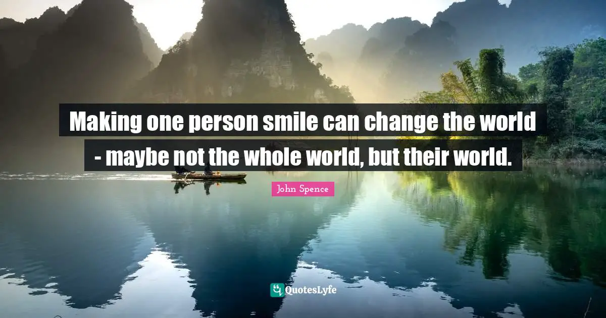 Making one person smile can change the world - maybe not the whole world, but their world.