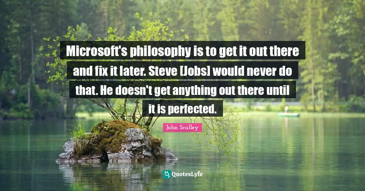 Microsoft's philosophy is to get it out there and fix it later. Steve [Jobs] would never do that. He doesn't get anything out there until it is perfected.