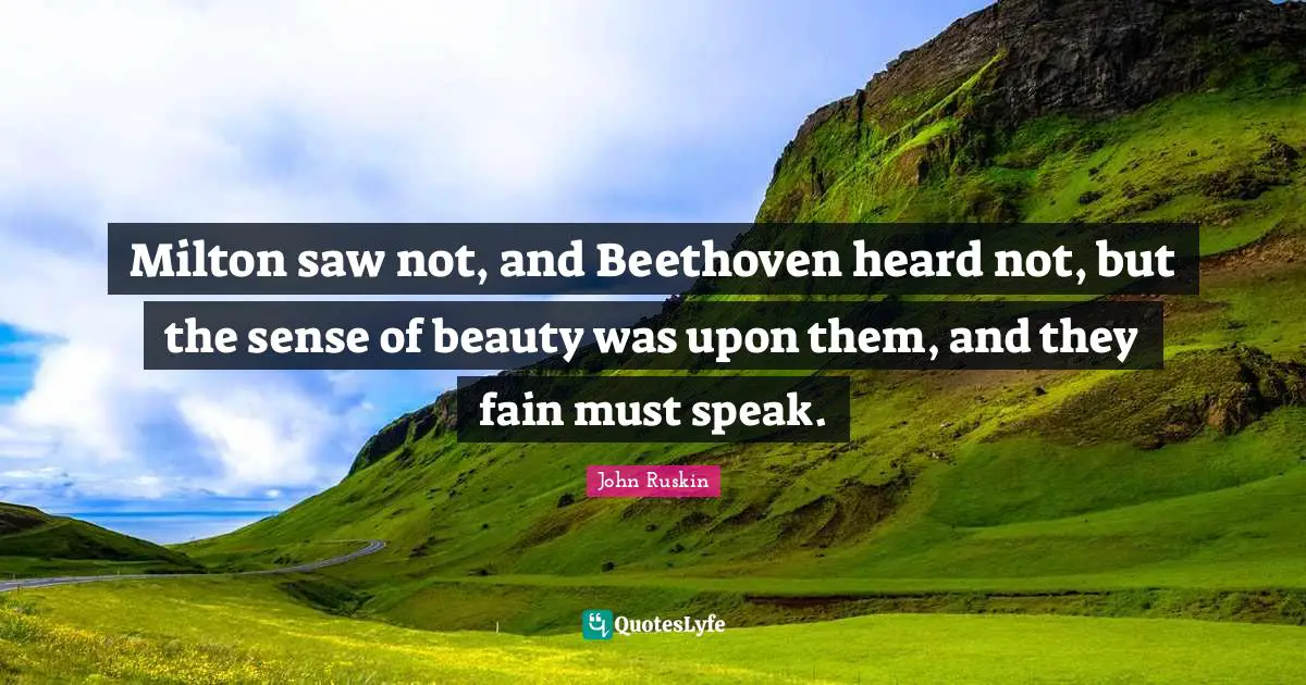 Milton saw not, and Beethoven heard not, but the sense of beauty was upon them, and they fain must speak.