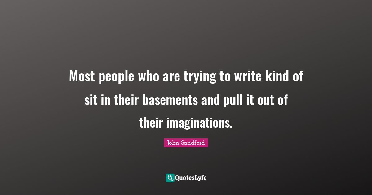 Most people who are trying to write kind of sit in their basements and pull it out of their imaginations.