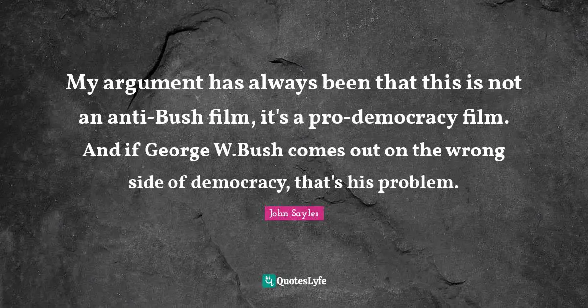 My argument has always been that this is not an anti-Bush film, it's a pro-democracy film. And if George W.Bush comes out on the wrong side of democracy, that's his problem.
