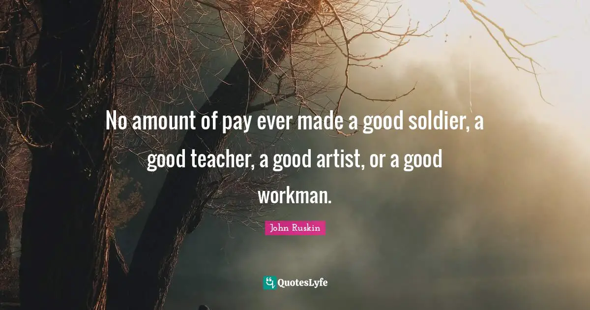 No amount of pay ever made a good soldier, a good teacher, a good artist, or a good workman.