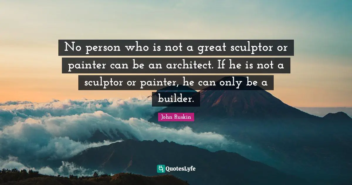 No person who is not a great sculptor or painter can be an architect. If he is not a sculptor or painter, he can only be a builder.