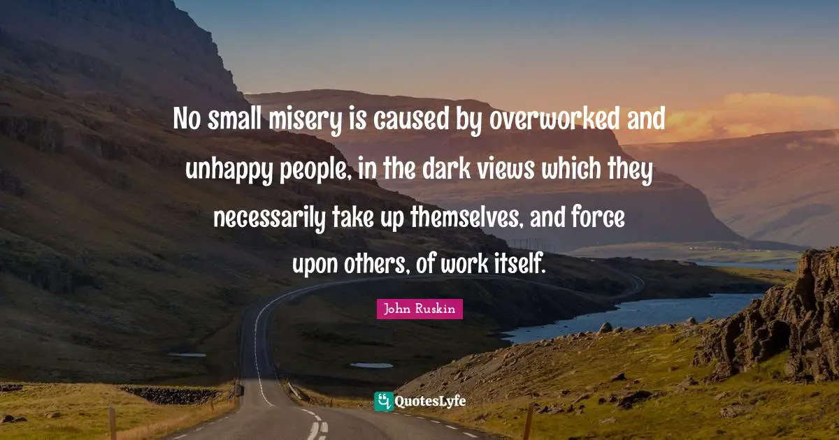 No small misery is caused by overworked and unhappy people, in the dark views which they necessarily take up themselves, and force upon others, of work itself.