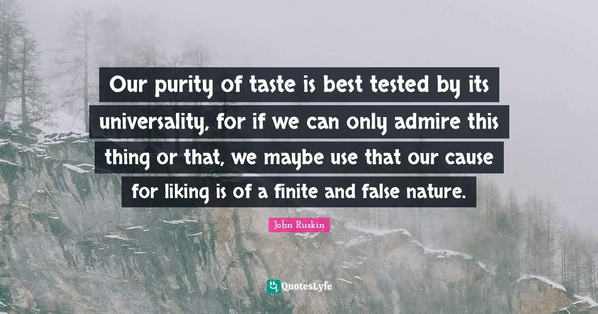 Our purity of taste is best tested by its universality, for if we can only admire this thing or that, we maybe use that our cause for liking is of a finite and false nature.
